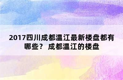 2017四川成都温江最新楼盘都有哪些？ 成都温江的楼盘